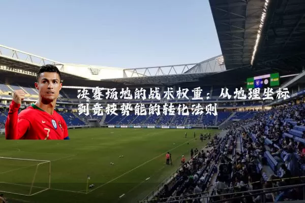 决赛场地的战术权重：从地理坐标到竞技势能的转化法则