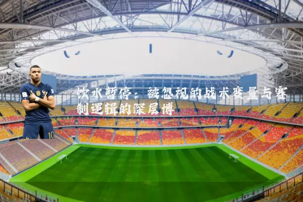 饮水暂停:被忽视的战术变量与赛制逻辑的深层博弈